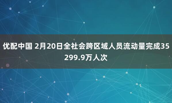 优配中国 2月20日全社会跨区域人员流动量完成35299.9万人次