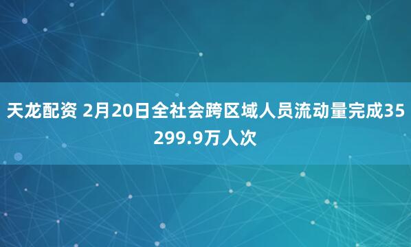 天龙配资 2月20日全社会跨区域人员流动量完成35299.9万人次