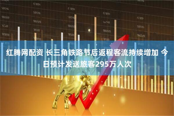 红腾网配资 长三角铁路节后返程客流持续增加 今日预计发送旅客295万人次