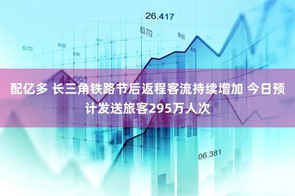 配亿多 长三角铁路节后返程客流持续增加 今日预计发送旅客295万人次