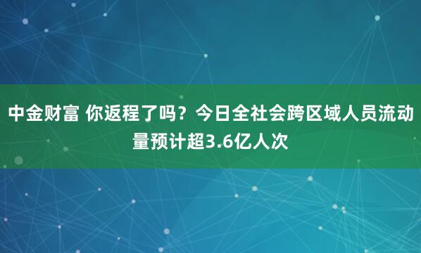中金财富 你返程了吗？今日全社会跨区域人员流动量预计超3.6亿人次