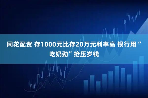 同花配资 存1000元比存20万元利率高 银行用“吃奶劲”抢压岁钱