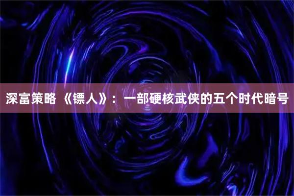 深富策略 《镖人》：一部硬核武侠的五个时代暗号