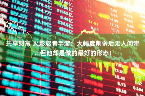共享财富 火影忍者手游：大幅度削弱后无人问津，但他却是做的最好的形态！
