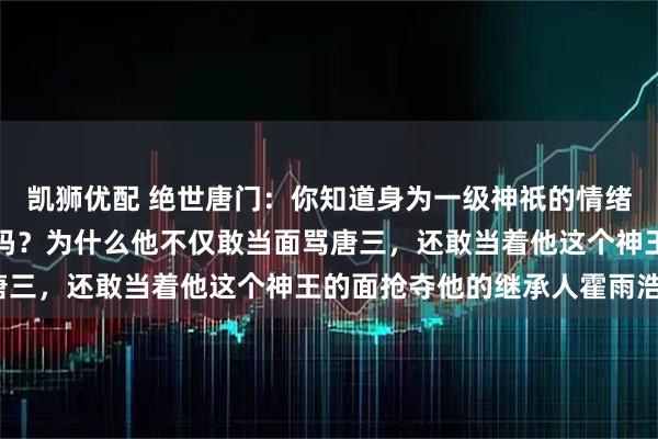 凯狮优配 绝世唐门：你知道身为一级神祇的情绪之神融念冰究竟有多强吗？为什么他不仅敢当面骂唐三，还敢当着他这个神王的面抢夺他的继承人霍雨浩？