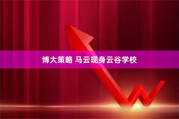 博大策略 马云现身云谷学校