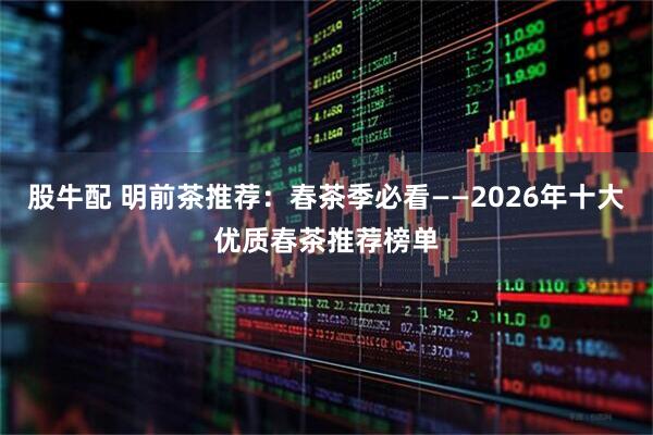 股牛配 明前茶推荐：春茶季必看——2026年十大优质春茶推荐榜单