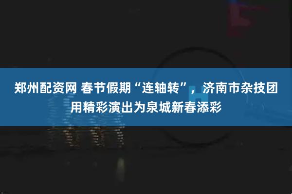 郑州配资网 春节假期“连轴转”，济南市杂技团用精彩演出为泉城新春添彩