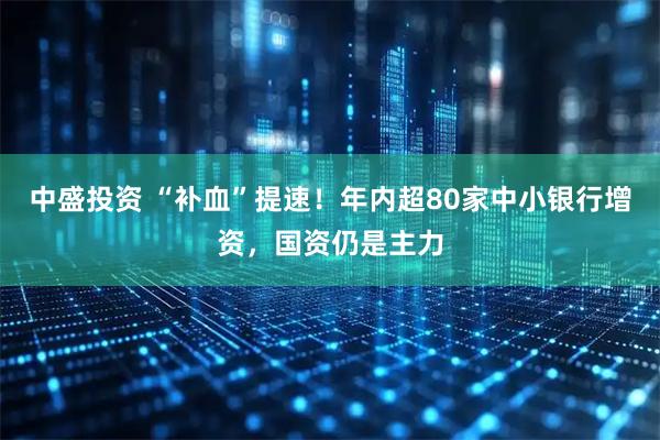 中盛投资 “补血”提速！年内超80家中小银行增资，国资仍是主力