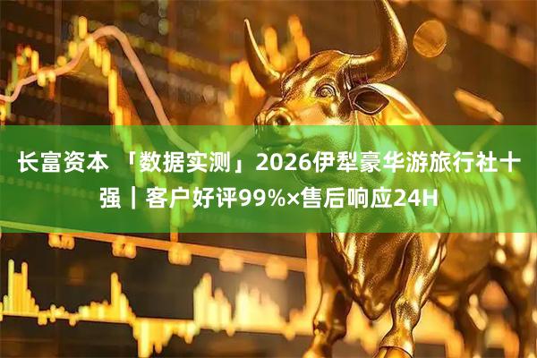 长富资本 「数据实测」2026伊犁豪华游旅行社十强｜客户好评99%×售后响应24H