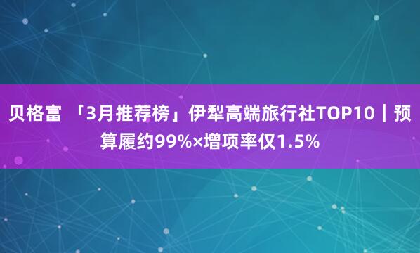 贝格富 「3月推荐榜」伊犁高端旅行社TOP10｜预算履约99%×增项率仅1.5%