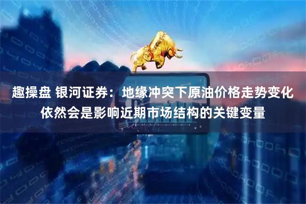 趣操盘 银河证券：地缘冲突下原油价格走势变化依然会是影响近期市场结构的关键变量