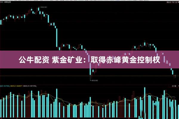 公牛配资 紫金矿业：取得赤峰黄金控制权