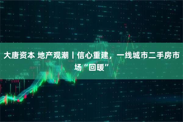 大唐资本 地产观潮丨信心重建，一线城市二手房市场“回暖”