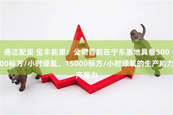通达配资 宝丰能源：公司目前在宁东基地具备30000标方/小时绿氢、15000标方/小时绿氧的生产能力