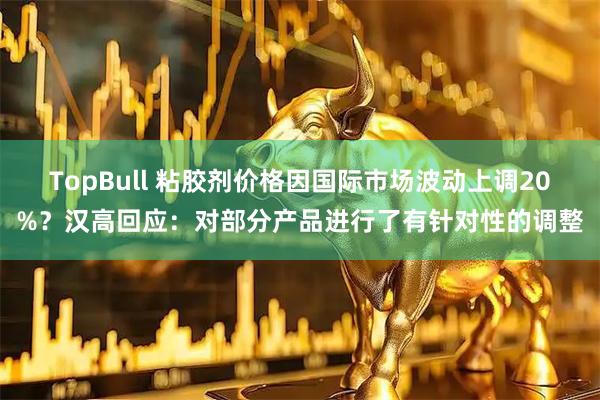 TopBull 粘胶剂价格因国际市场波动上调20%？汉高回应：对部分产品进行了有针对性的调整
