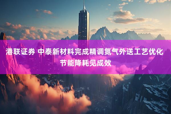 港联证券 中泰新材料完成精调氮气外送工艺优化 节能降耗见成效