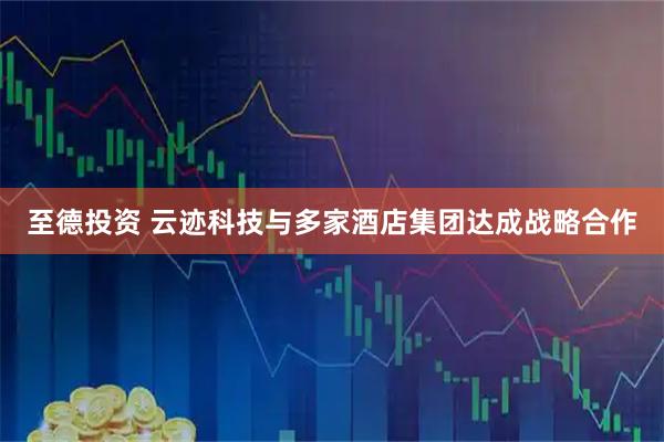 至德投资 云迹科技与多家酒店集团达成战略合作