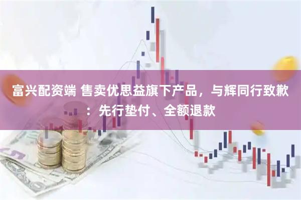 富兴配资端 售卖优思益旗下产品，与辉同行致歉：先行垫付、全额退款