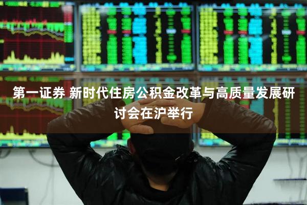 第一证券 新时代住房公积金改革与高质量发展研讨会在沪举行