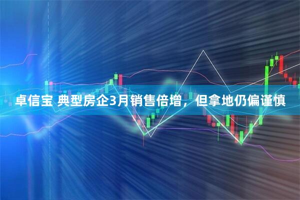 卓信宝 典型房企3月销售倍增，但拿地仍偏谨慎