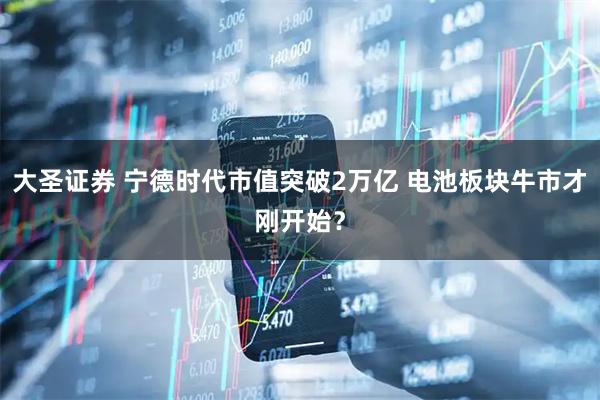 大圣证券 宁德时代市值突破2万亿 电池板块牛市才刚开始？