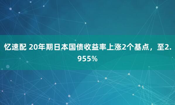 忆速配 20年期日本国债收益率上涨2个基点，至2.955%