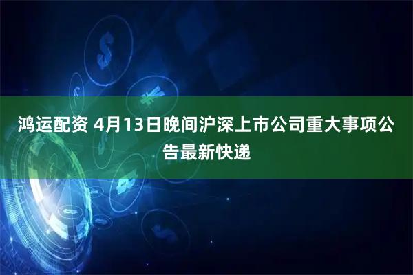 鸿运配资 4月13日晚间沪深上市公司重大事项公告最新快递