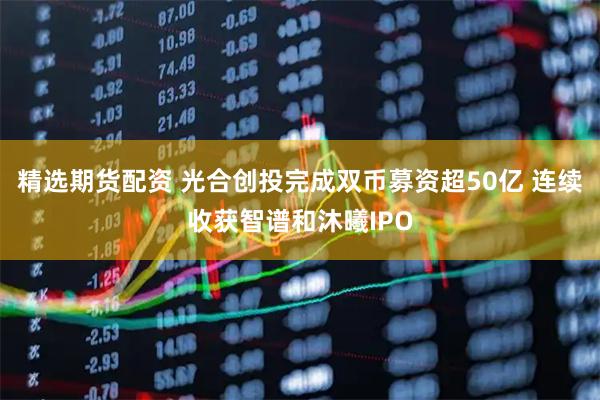 精选期货配资 光合创投完成双币募资超50亿 连续收获智谱和沐曦IPO