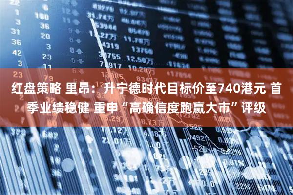 红盘策略 里昂：升宁德时代目标价至740港元 首季业绩稳健 重申“高确信度跑赢大市”评级