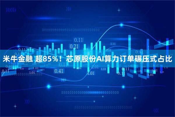 米牛金融 超85%！芯原股份AI算力订单碾压式占比
