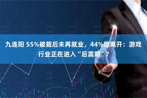 九连阳 55%被裁后未再就业,44%想离开:游戏行业正在进入“后震期”?