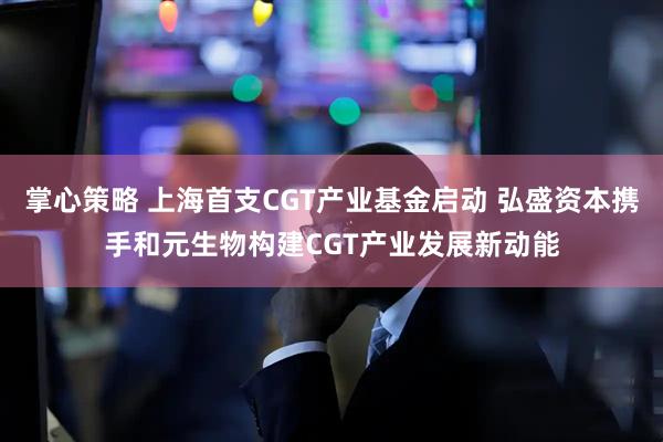 掌心策略 上海首支CGT产业基金启动 弘盛资本携手和元生物构建CGT产业发展新动能