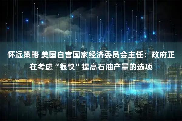怀远策略 美国白宫国家经济委员会主任：政府正在考虑“很快”提高石油产量的选项