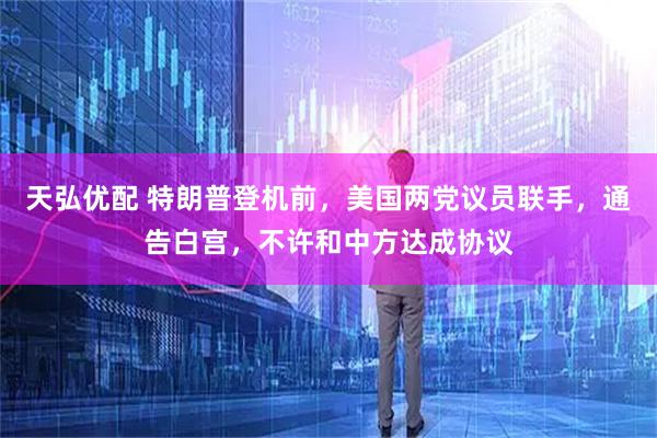 天弘优配 特朗普登机前，美国两党议员联手，通告白宫，不许和中方达成协议