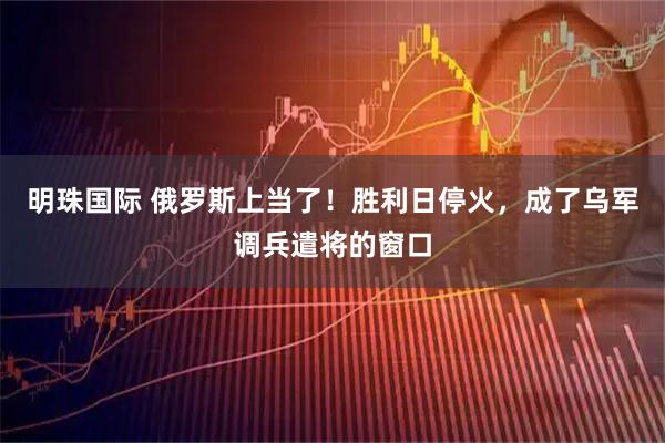 明珠国际 俄罗斯上当了！胜利日停火，成了乌军调兵遣将的窗口