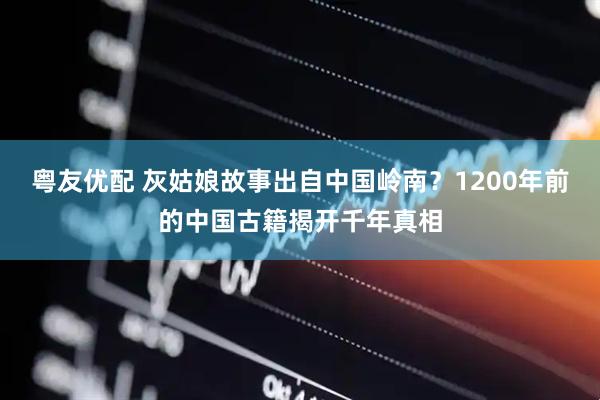 粤友优配 灰姑娘故事出自中国岭南？1200年前的中国古籍揭开千年真相