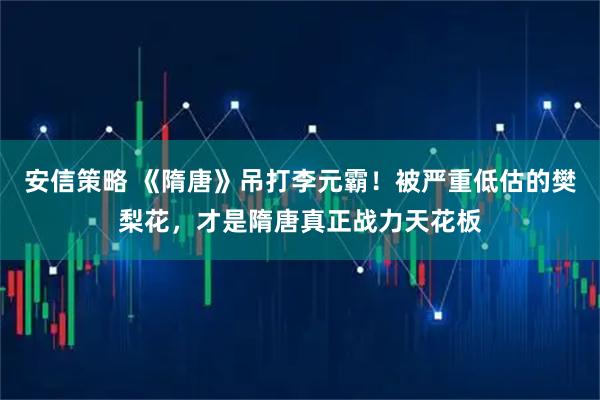 安信策略 《隋唐》吊打李元霸！被严重低估的樊梨花，才是隋唐真正战力天花板