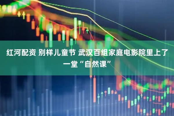 红河配资 别样儿童节 武汉百组家庭电影院里上了一堂“自然课”