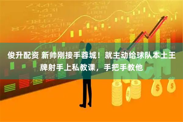 俊升配资 新帅刚接手蓉城！就主动给球队本土王牌射手上私教课，手把手教他