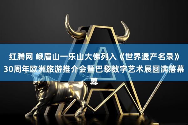 红腾网 峨眉山一乐山大佛列入《世界遗产名录》30周年欧洲旅游推介会暨巴黎数字艺术展圆满落幕