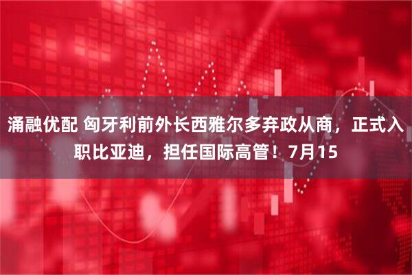 涌融优配 匈牙利前外长西雅尔多弃政从商,正式入职比亚迪,担任国际高管!7月15