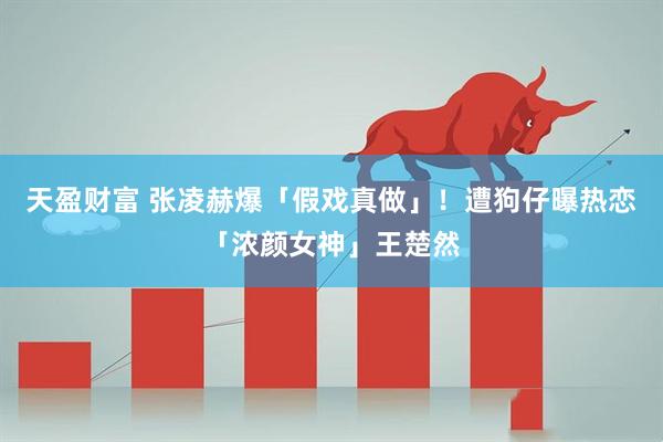 天盈财富 张凌赫爆「假戏真做」!遭狗仔曝热恋「浓颜女神」王楚然