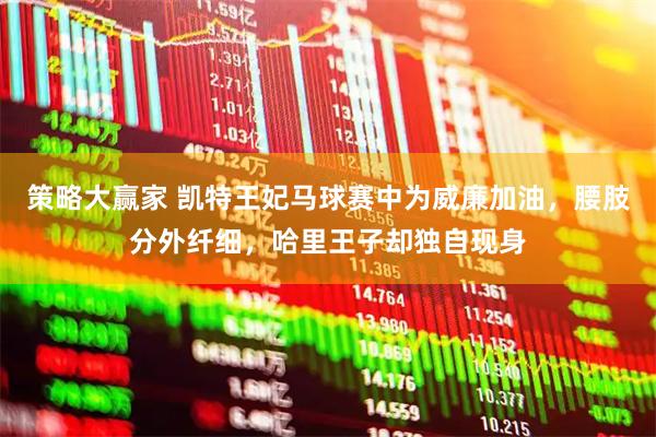 策略大赢家 凯特王妃马球赛中为威廉加油,腰肢分外纤细,哈里王子却独自现身