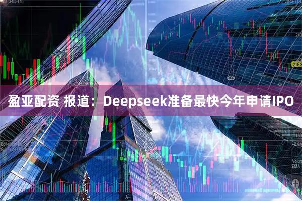 盈亚配资 报道：Deepseek准备最快今年申请IPO