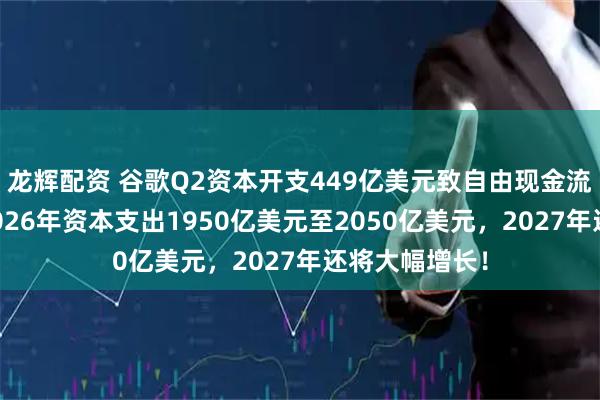 龙辉配资 谷歌Q2资本开支449亿美元致自由现金流转负，预计2026年资本支出1950亿美元至2050亿美元，2027年还将大幅增长！