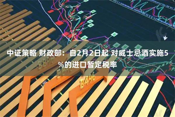 中证策略 财政部：自2月2日起 对威士忌酒实施5%的进口暂定税率