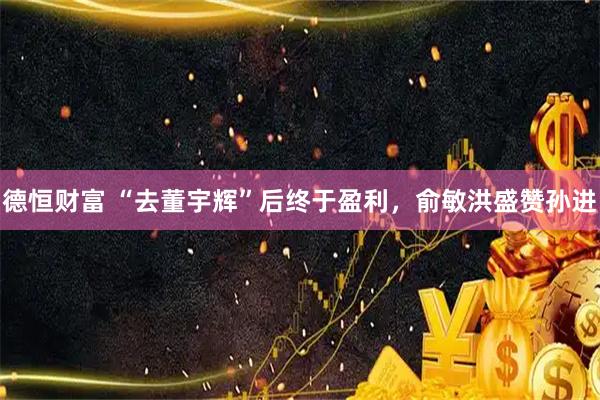 德恒财富 “去董宇辉”后终于盈利，俞敏洪盛赞孙进