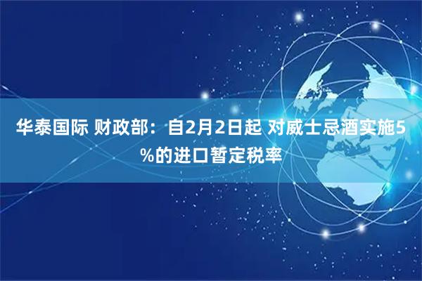 华泰国际 财政部：自2月2日起 对威士忌酒实施5%的进口暂定税率