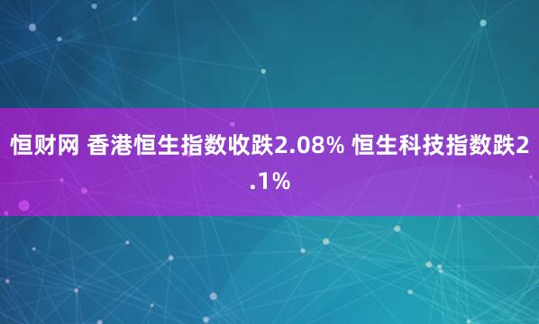 恒财网 香港恒生指数收跌2.08% 恒生科技指数跌2.1%
